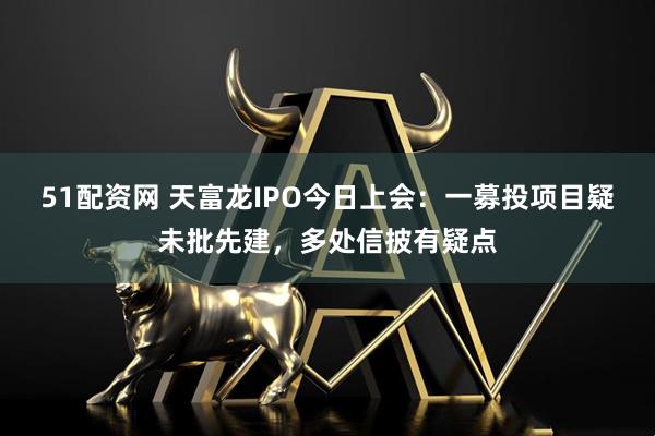 51配资网 天富龙IPO今日上会：一募投项目疑未批先建，多处信披有疑点