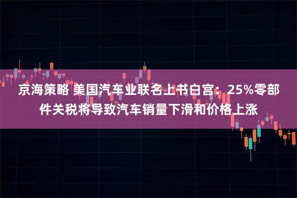 京海策略 美国汽车业联名上书白宫：25%零部件关税将导致汽车销量下滑和价格上涨