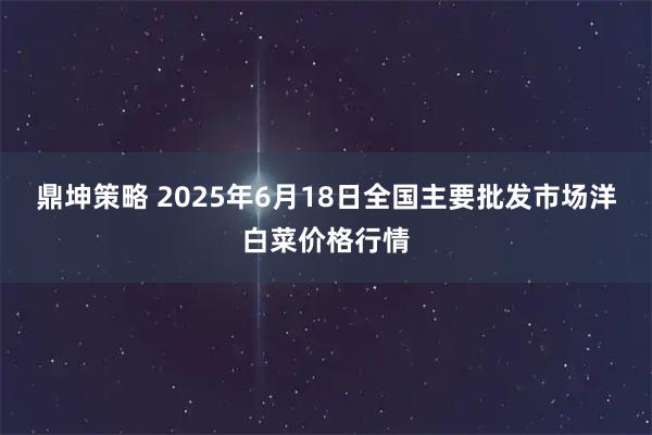 鼎坤策略 2025年6月18日全国主要批发市场洋白菜价格行情