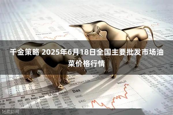 千金策略 2025年6月18日全国主要批发市场油菜价格行情