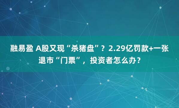 融易盈 A股又现“杀猪盘”？2.29亿罚款+一张退市“门票”，投资者怎么办？