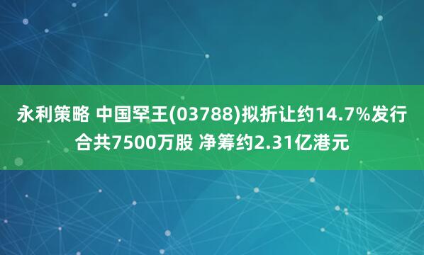 永利策略 中国罕王(03788)拟折让约14.7%发行合共7500万股 净筹约2.31亿港元