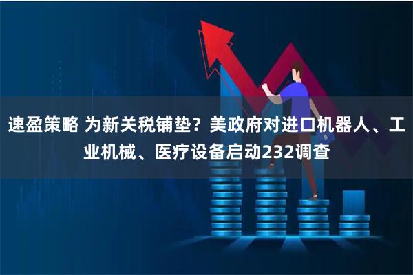 速盈策略 为新关税铺垫？美政府对进口机器人、工业机械、医疗设备启动232调查