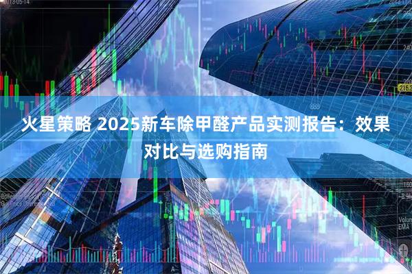 火星策略 2025新车除甲醛产品实测报告：效果对比与选购指南