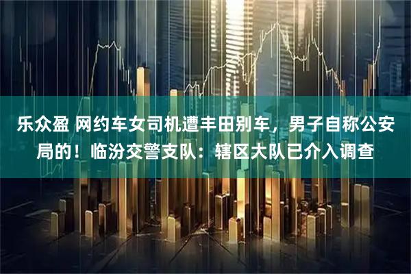 乐众盈 网约车女司机遭丰田别车，男子自称公安局的！临汾交警支队：辖区大队已介入调查