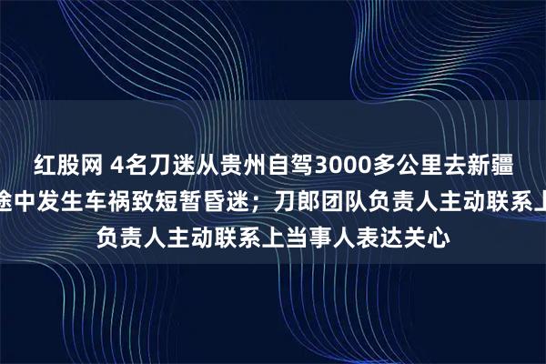 红股网 4名刀迷从贵州自驾3000多公里去新疆看刀郎演唱会，途中发生车祸致短暂昏迷；刀郎团队负责人主动联系上当事人表达关心