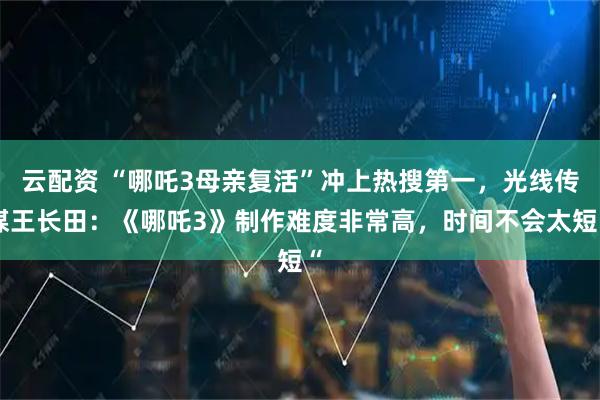 云配资 “哪吒3母亲复活”冲上热搜第一，光线传媒王长田：《哪吒3》制作难度非常高，时间不会太短“