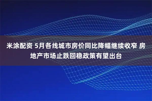 米涂配资 5月各线城市房价同比降幅继续收窄 房地产市场止跌回稳政策有望出台