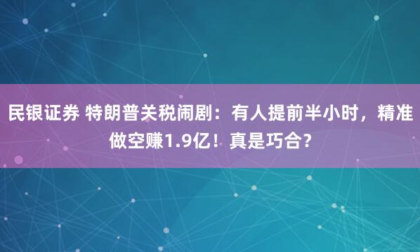 民银证券 特朗普关税闹剧：有人提前半小时，精准做空赚1.9亿！真是巧合？