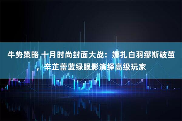 牛势策略 十月时尚封面大战：娜扎白羽缪斯破茧，辛芷蕾蓝绿眼影演绎高级玩家