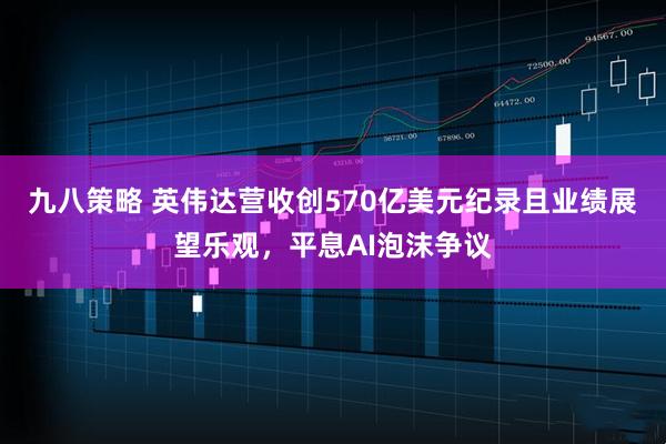 九八策略 英伟达营收创570亿美元纪录且业绩展望乐观，平息AI泡沫争议