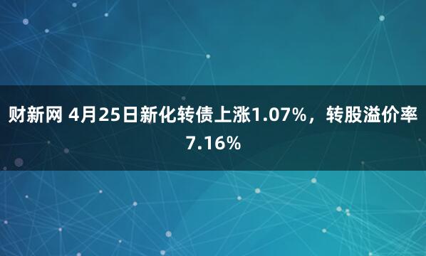 财新网 4月25日新化转债上涨1.07%，转股溢价率7.16%