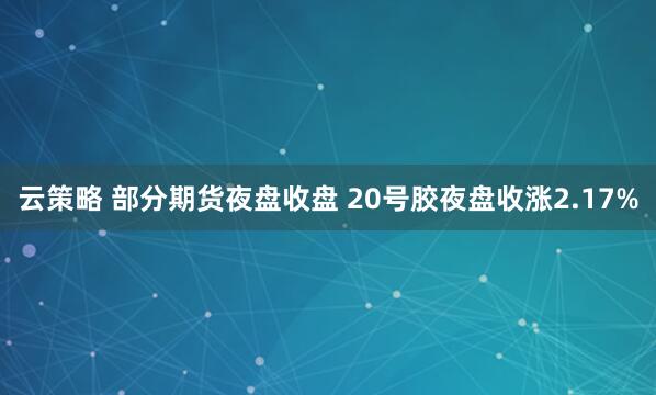 云策略 部分期货夜盘收盘 20号胶夜盘收涨2.17%