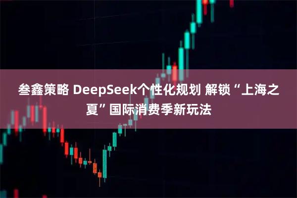 叁鑫策略 DeepSeek个性化规划 解锁“上海之夏”国际消费季新玩法