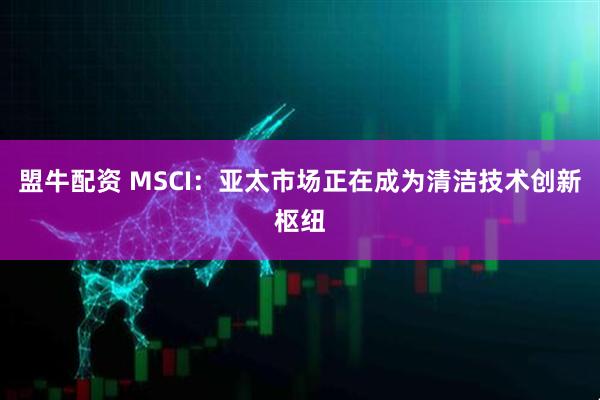 盟牛配资 MSCI：亚太市场正在成为清洁技术创新枢纽