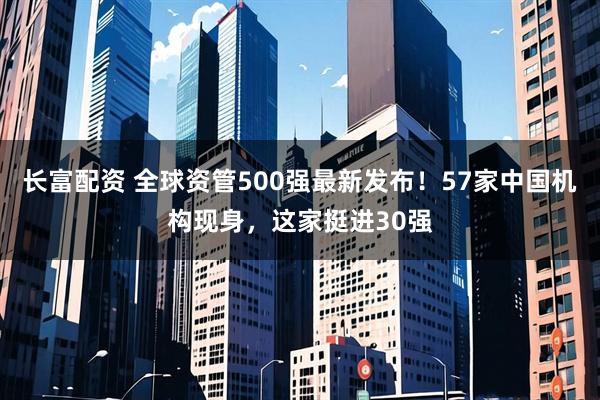 长富配资 全球资管500强最新发布！57家中国机构现身，这家挺进30强