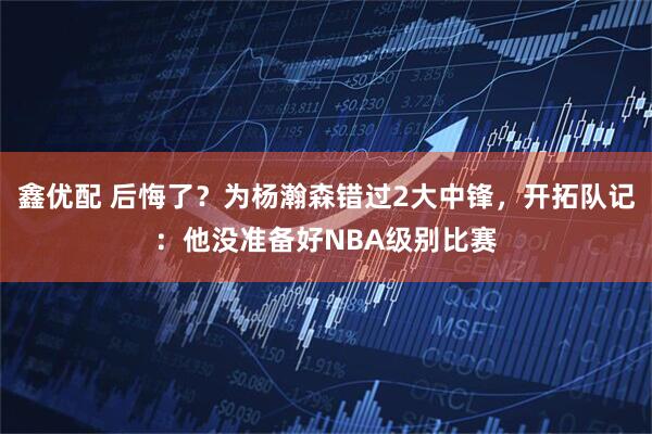 鑫优配 后悔了？为杨瀚森错过2大中锋，开拓队记：他没准备好NBA级别比赛