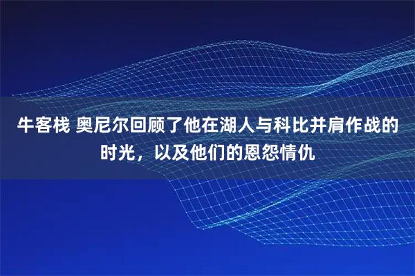 牛客栈 奥尼尔回顾了他在湖人与科比并肩作战的时光，以及他们的恩怨情仇