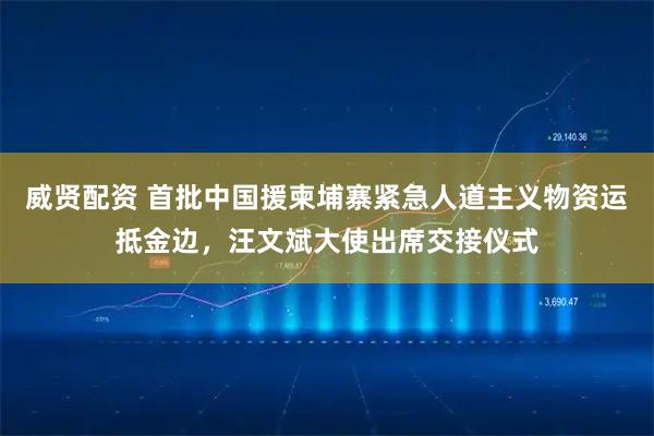 威贤配资 首批中国援柬埔寨紧急人道主义物资运抵金边，汪文斌大使出席交接仪式