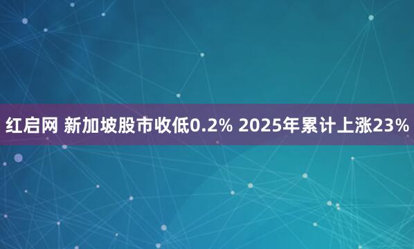 红启网 新加坡股市收低0.2% 2025年累计上涨23%