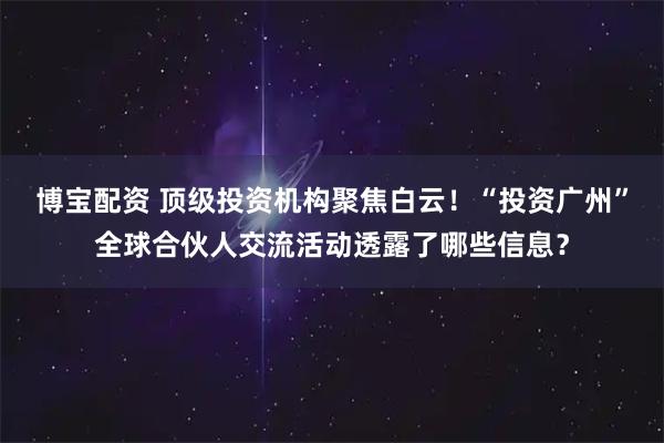 博宝配资 顶级投资机构聚焦白云！“投资广州”全球合伙人交流活动透露了哪些信息？