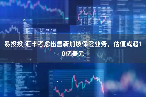 易投投 汇丰考虑出售新加坡保险业务，估值或超10亿美元