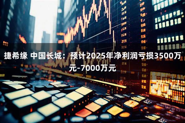 捷希缘 中国长城：预计2025年净利润亏损3500万元-7000万元
