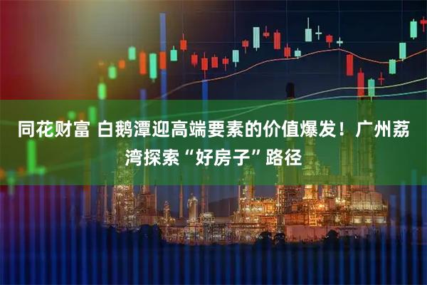 同花财富 白鹅潭迎高端要素的价值爆发！广州荔湾探索“好房子”路径