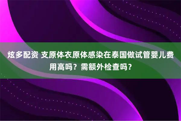 炫多配资 支原体衣原体感染在泰国做试管婴儿费用高吗？需额外检查吗？