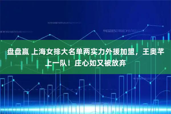 盘盘赢 上海女排大名单两实力外援加盟，王奥芊上一队！庄心如又被放弃